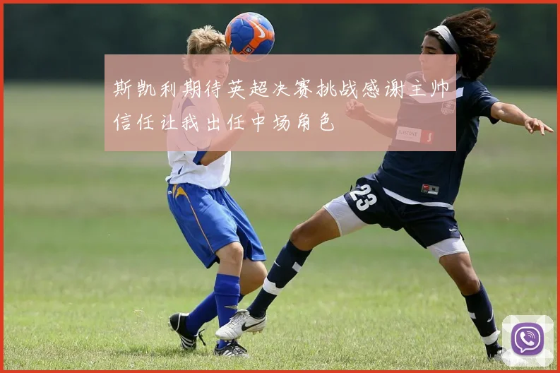 斯凯利期待英超决赛挑战感谢主帅信任让我出任中场角色