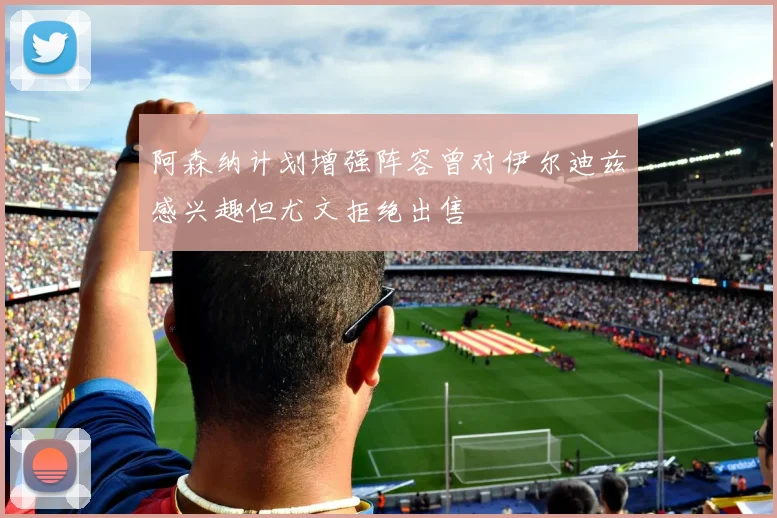 阿森纳计划增强阵容曾对伊尔迪兹感兴趣但尤文拒绝出售