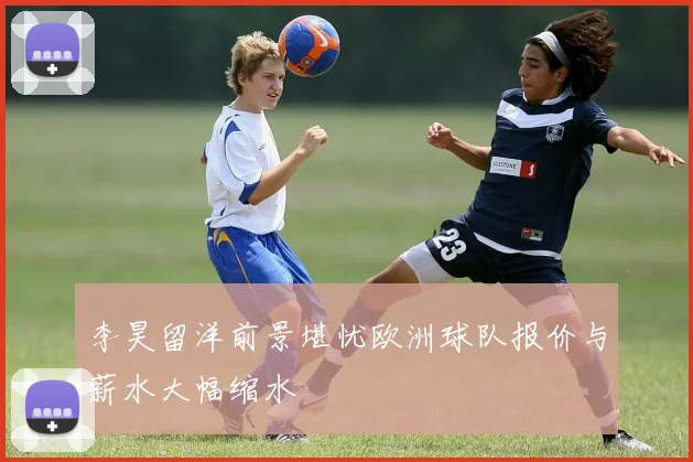 李昊留洋前景堪忧欧洲球队报价与薪水大幅缩水