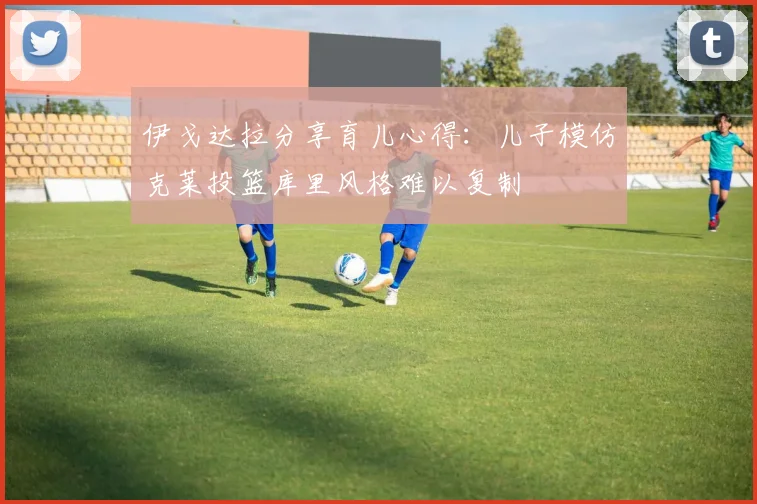 伊戈达拉分享育儿心得：儿子模仿克莱投篮库里风格难以复制