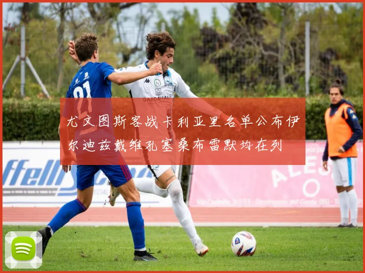 尤文图斯客战卡利亚里名单公布伊尔迪兹戴维孔塞桑布雷默均在列