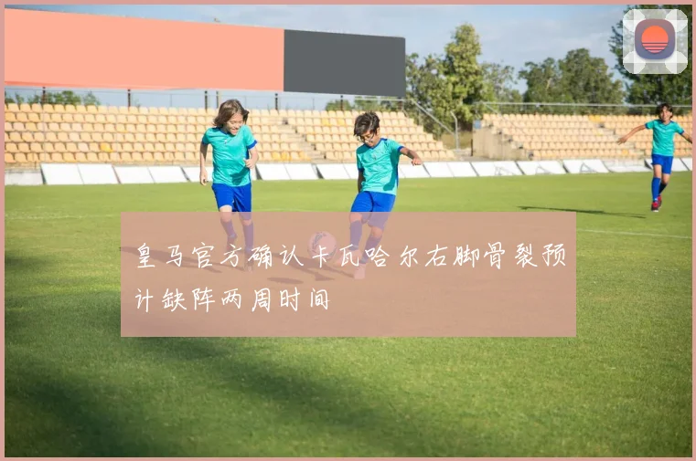 皇马官方确认卡瓦哈尔右脚骨裂预计缺阵两周时间