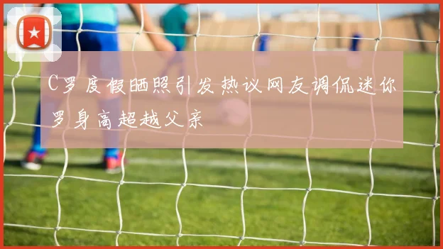 C罗度假晒照引发热议网友调侃迷你罗身高超越父亲