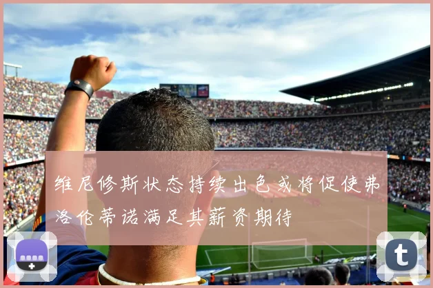维尼修斯状态持续出色或将促使弗洛伦蒂诺满足其薪资期待
