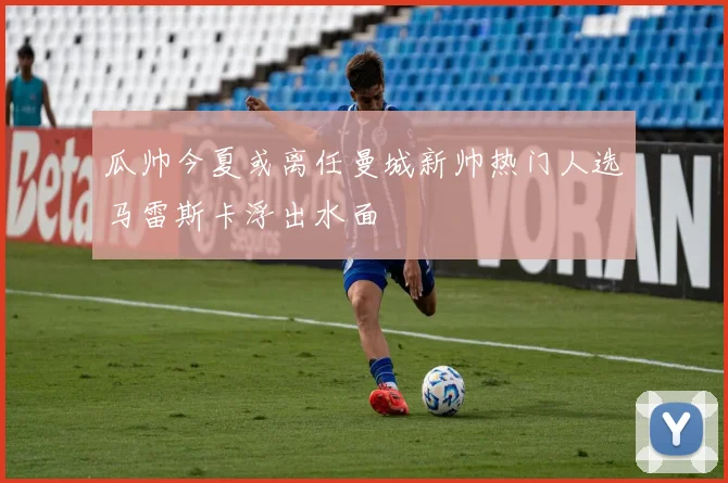 瓜帅今夏或离任曼城新帅热门人选马雷斯卡浮出水面