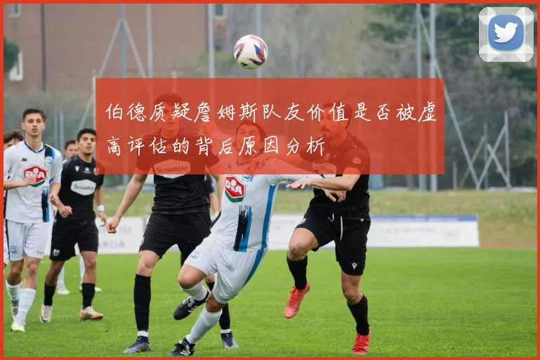 伯德质疑詹姆斯队友价值是否被虚高评估的背后原因分析