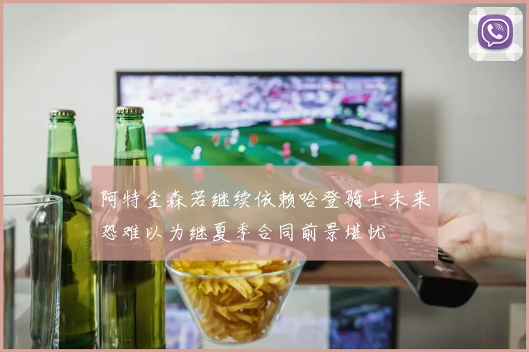 阿特金森若继续依赖哈登骑士未来恐难以为继夏季合同前景堪忧