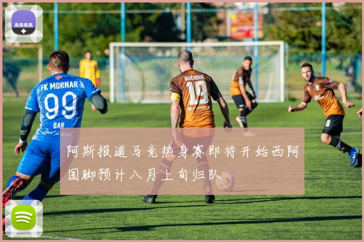 阿斯报道马竞热身赛即将开始西阿国脚预计八月上旬归队