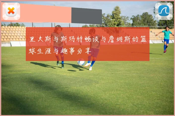 里夫斯与斯玛特畅谈与詹姆斯的篮球生涯与趣事分享