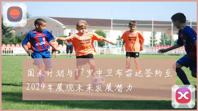 国米计划与17岁中卫布雷达签约至2029年展现未来发展潜力