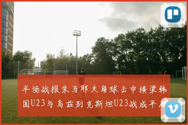 半场战报朱马耶夫角球击中横梁韩国U23与乌兹别克斯坦U23战成平局