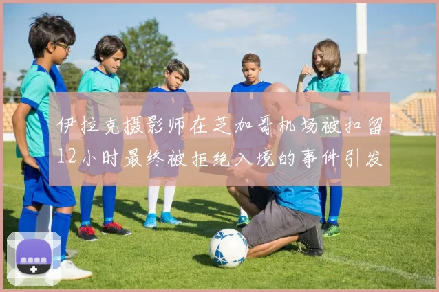 伊拉克摄影师在芝加哥机场被扣留12小时最终被拒绝入境的事件引发关注