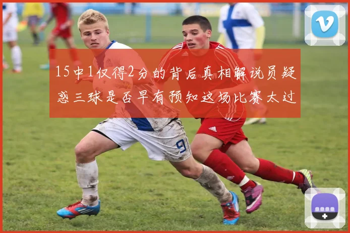 15中1仅得2分的背后真相解说员疑惑三球是否早有预知这场比赛太过抽象