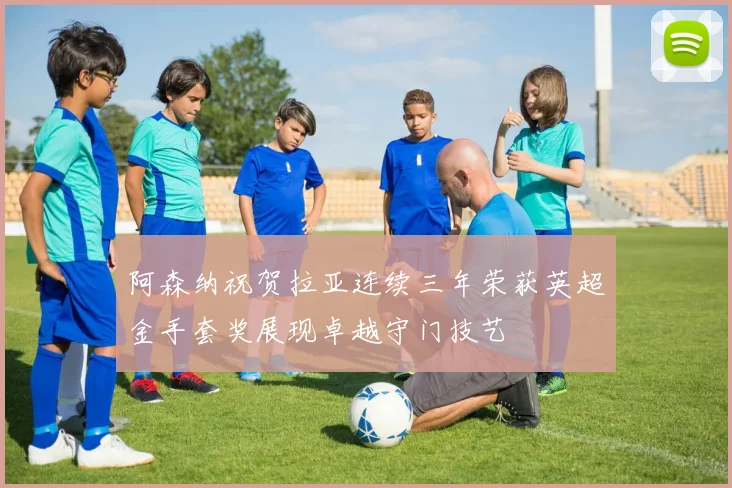 阿森纳祝贺拉亚连续三年荣获英超金手套奖展现卓越守门技艺