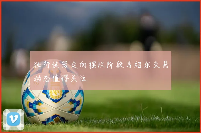 独行侠若走向摆烂阶段马绍尔交易动态值得关注