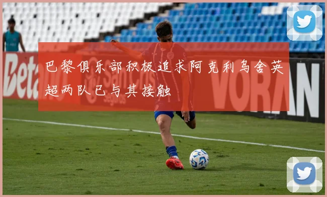 巴黎俱乐部积极追求阿克利乌舍英超两队已与其接触