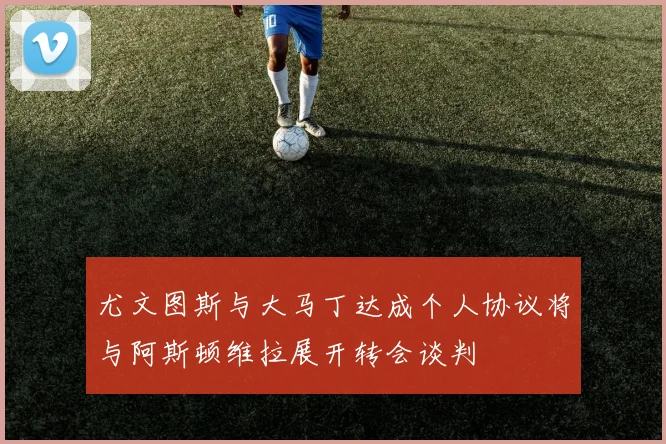 尤文图斯与大马丁达成个人协议将与阿斯顿维拉展开转会谈判
