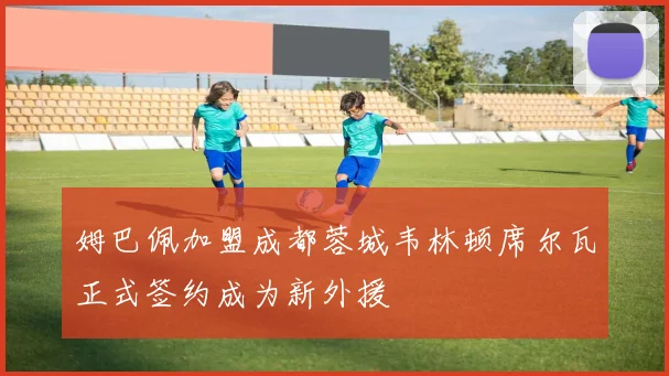 姆巴佩加盟成都蓉城韦林顿席尔瓦正式签约成为新外援