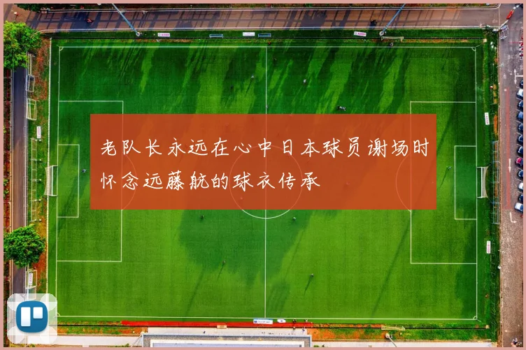 老队长永远在心中日本球员谢场时怀念远藤航的球衣传承