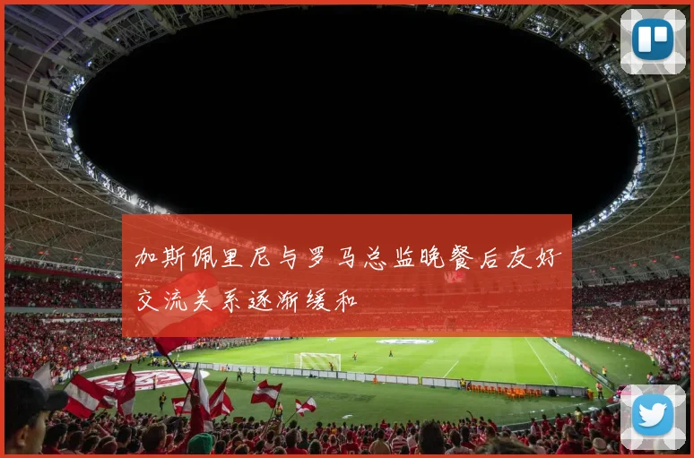 加斯佩里尼与罗马总监晚餐后友好交流关系逐渐缓和