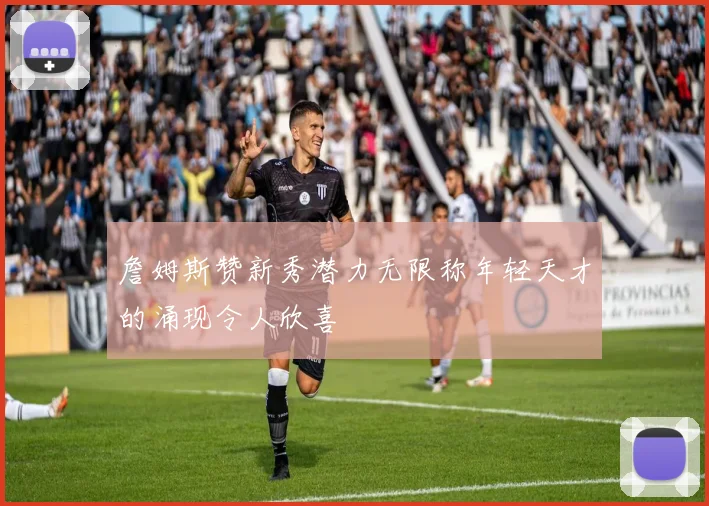 詹姆斯赞新秀潜力无限称年轻天才的涌现令人欣喜