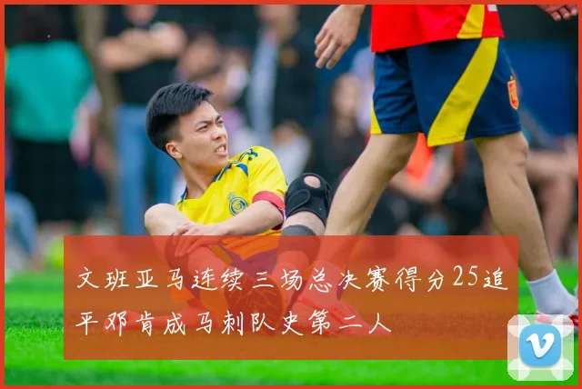 文班亚马连续三场总决赛得分25追平邓肯成马刺队史第二人