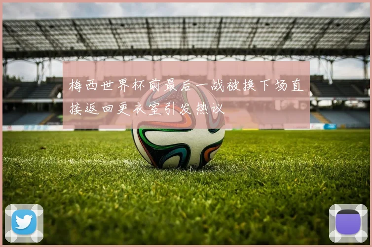 梅西世界杯前最后一战被换下场直接返回更衣室引发热议