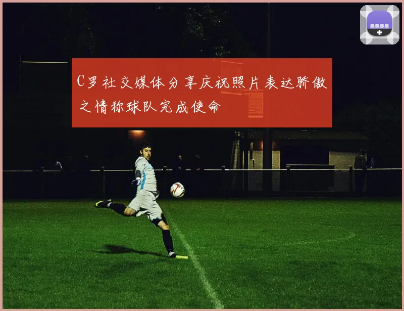 C罗社交媒体分享庆祝照片表达骄傲之情称球队完成使命