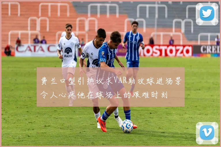 费兰口型引热议求VAR助攻球进场景令人心疼他在球场上的艰难时刻